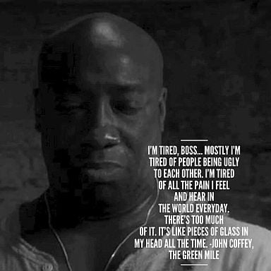 John Coffey the empath from The Green Mile explaining why he doesn't mind being executed - "I'm tired, boss. Mostly I'm tired of people being ugly to each other. I'm tired of all the pain I feel and hear in the world everyday. There's too much of it. It's like pieces of glass in my head all the time."
